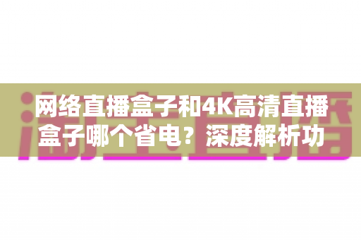 网络直播盒子和4K高清直播盒子哪个省电？深度解析功耗差异与选购指南