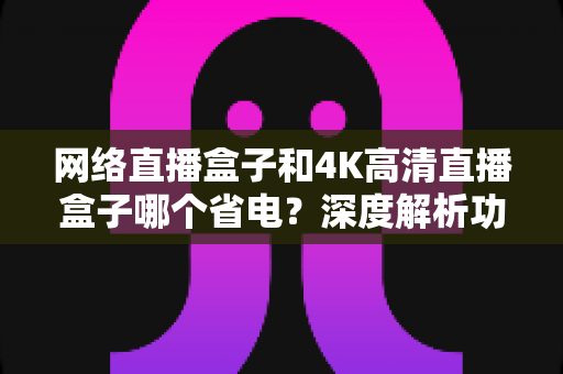 网络直播盒子和4K高清直播盒子哪个省电？深度解析功耗差异与选购指南