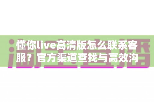 懂你live高清版怎么联系客服？官方渠道查找与高效沟通实用指南