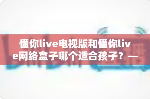 懂你live电视版和懂你live网络盒子哪个适合孩子?——家长最全选购与使用指南 懂你live电视版和懂你live网络盒子哪个适合孩子?——家长最全选购与使用指南