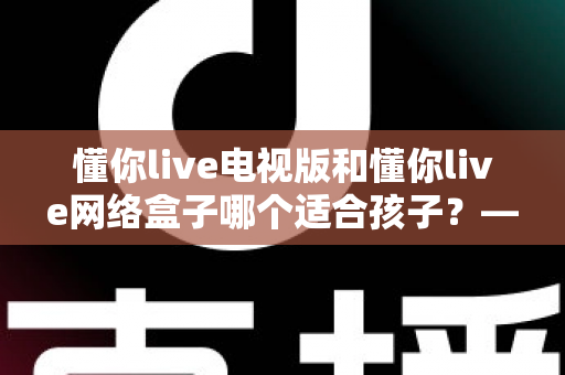 懂你live电视版和懂你live网络盒子哪个适合孩子?——家长最全选购与使用指南 懂你live电视版和懂你live网络盒子哪个适合孩子?——家长最全选购与使用指南