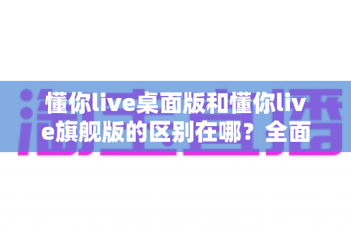 懂你live桌面版和懂你live旗舰版的区别在哪？全面解析两大版本差异与选购指南