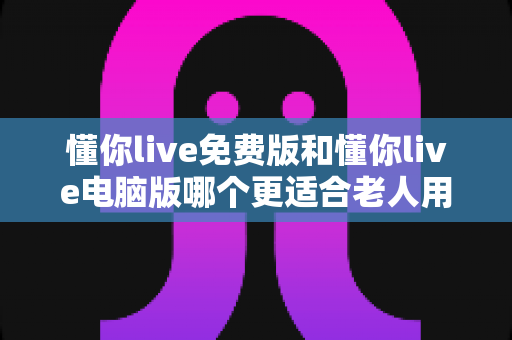 懂你live免费版和懂你live电脑版哪个更适合老人用?为长辈挑选最佳版本的全能指南 懂你live免费版和懂你live电脑版哪个更适合老人用?为长辈挑选最佳版本的全能指南