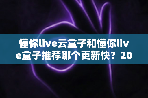 懂你live云盒子和懂你live盒子推荐哪个更新快？2025最新选购对比全解析