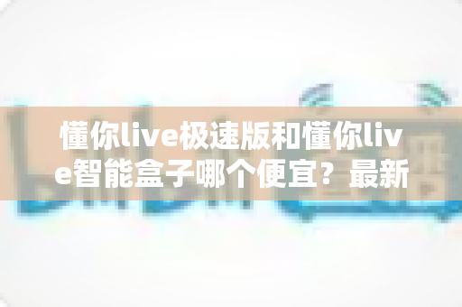 懂你live极速版和懂你live智能盒子哪个便宜？最新价格对比与高性价比选购指南
