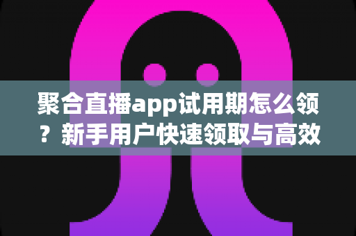 聚合直播app试用期怎么领？新手用户快速领取与高效体验全攻略