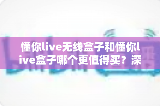 懂你live无线盒子和懂你live盒子哪个更值得买？深度对比评测助你做出明智选择