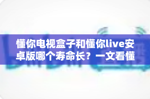 懂你电视盒子和懂你live安卓版哪个寿命长?一文看懂硬件与软件的持久度之争,选对不花冤枉钱 懂你电视盒子和懂你live安卓版哪个寿命长?一文看懂硬件与软件的持久度之争,选对不花冤枉钱