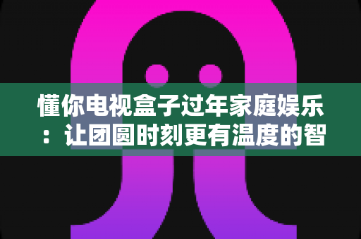 懂你电视盒子过年家庭娱乐：让团圆时刻更有温度的智慧之选