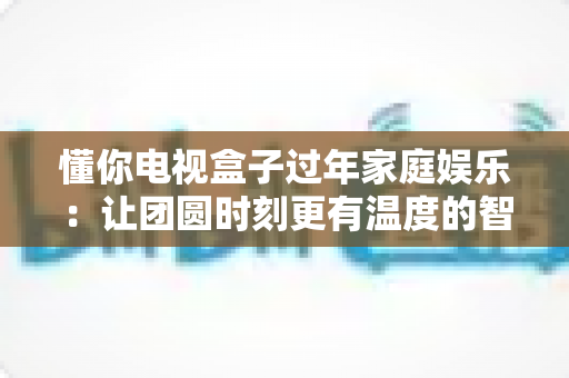 懂你电视盒子过年家庭娱乐：让团圆时刻更有温度的智慧之选