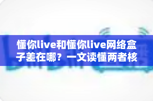 懂你live和懂你live网络盒子差在哪?一文读懂两者核心区别与选购指南 懂你live和懂你live网络盒子差在哪?一文读懂两者核心区别与选购指南