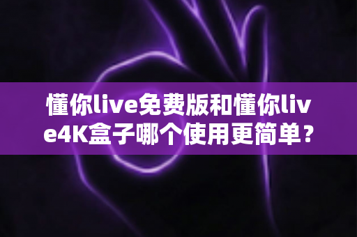 懂你live免费版和懂你live4K盒子哪个使用更简单？2025全新对比评测，帮你三分钟选对观影方案