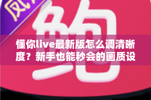 懂你live最新版怎么调清晰度？新手也能秒会的画质设置全攻略