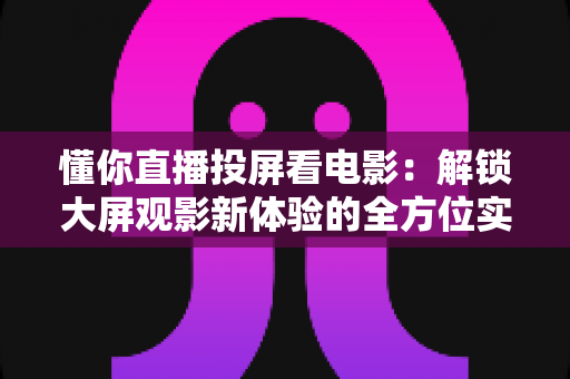 懂你直播投屏看电影：解锁大屏观影新体验的全方位实用指南