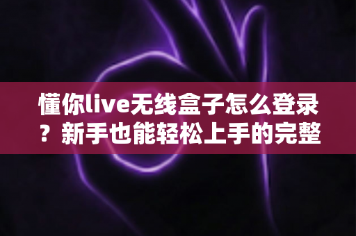 懂你live无线盒子怎么登录？新手也能轻松上手的完整登录指南与常见问题全解析
