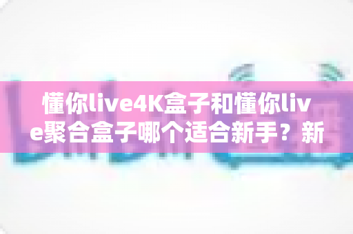 懂你live4K盒子和懂你live聚合盒子哪个适合新手?新手选购全攻略与实用对比指南 懂你live4K盒子和懂你live聚合盒子哪个适合新手?新手选购全攻略与实用对比指南