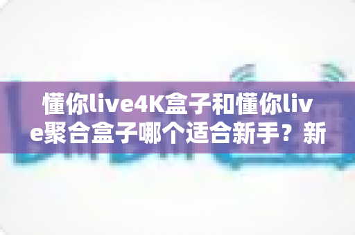 懂你live4K盒子和懂你live聚合盒子哪个适合新手?新手选购全攻略与实用对比指南 懂你live4K盒子和懂你live聚合盒子哪个适合新手?新手选购全攻略与实用对比指南