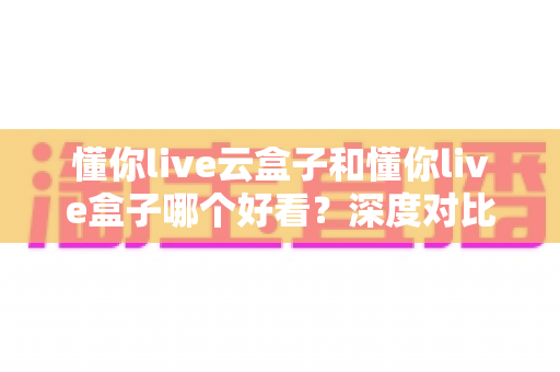 懂你live云盒子和懂你live盒子哪个好看?深度对比评测帮你选对不选贵 懂你live云盒子和懂你live盒子哪个好看?深度对比评测帮你选对不选贵