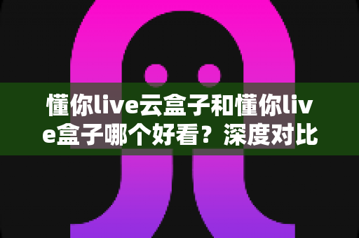 懂你live云盒子和懂你live盒子哪个好看?深度对比评测帮你选对不选贵 懂你live云盒子和懂你live盒子哪个好看?深度对比评测帮你选对不选贵