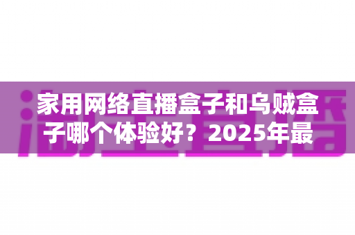 家用网络直播盒子和乌贼盒子哪个体验好?2025年最全选购对比指南帮你一次看懂 家用网络直播盒子和乌贼盒子哪个体验好?2025年最全选购对比指南帮你一次看懂