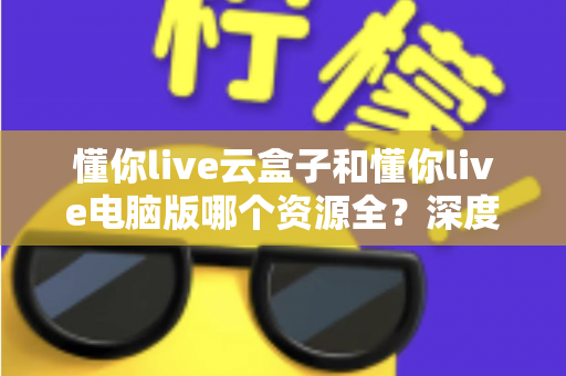 懂你live云盒子和懂你live电脑版哪个资源全?深度对比助你选对观影方案 懂你live云盒子和懂你live电脑版哪个资源全?深度对比助你选对观影方案