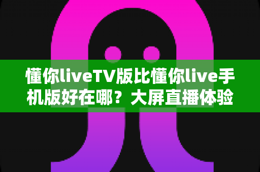 懂你liveTV版比懂你live手机版好在哪?大屏直播体验全方位深度解析 懂你liveTV版比懂你live手机版好在哪?大屏直播体验全方位深度解析