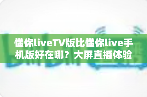 懂你liveTV版比懂你live手机版好在哪?大屏直播体验全方位深度解析 懂你liveTV版比懂你live手机版好在哪?大屏直播体验全方位深度解析
