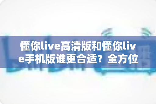 懂你live高清版和懂你live手机版谁更合适？全方位深度对比测评，帮你选对版本不踩坑