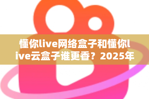 懂你live网络盒子和懂你live云盒子谁更香？2025年最全选购对比指南，看完不再纠结！