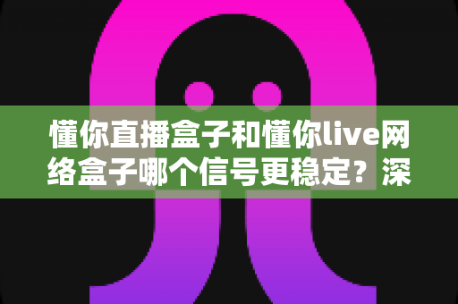 懂你直播盒子和懂你live网络盒子哪个信号更稳定？深度对比评测帮你选对不踩坑