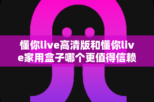 懂你live高清版和懂你live家用盒子哪个更值得信赖？深度对比评测帮你做出明智选择