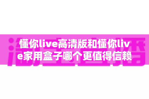 懂你live高清版和懂你live家用盒子哪个更值得信赖？深度对比评测帮你做出明智选择