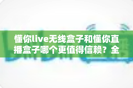 懂你live无线盒子和懂你直播盒子哪个更值得信赖?全方位对比评测与选购避坑指南 懂你live无线盒子和懂你直播盒子哪个更值得信赖?全方位对比评测与选购避坑指南