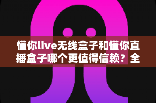 懂你live无线盒子和懂你直播盒子哪个更值得信赖？全方位对比评测与选购避坑指南