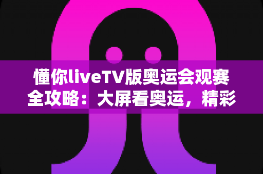 懂你liveTV版奥运会观赛全攻略：大屏看奥运，精彩赛事一秒不落