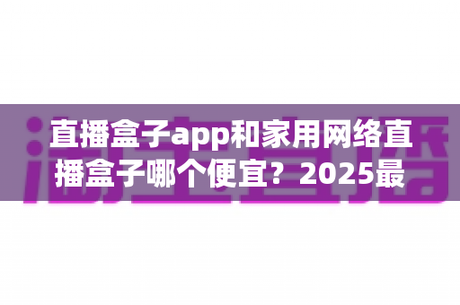 直播盒子app和家用网络直播盒子哪个便宜?2025最新价格对比与省钱选购指南 直播盒子app和家用网络直播盒子哪个便宜?2025最新价格对比与省钱选购指南