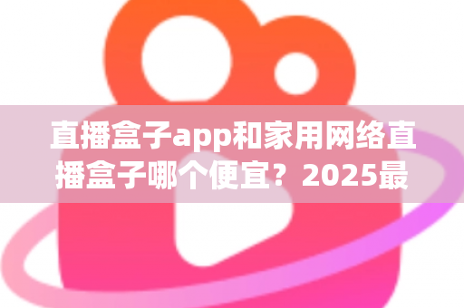 直播盒子app和家用网络直播盒子哪个便宜?2025最新价格对比与省钱选购指南 直播盒子app和家用网络直播盒子哪个便宜?2025最新价格对比与省钱选购指南