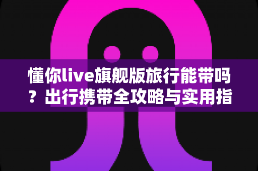 懂你live旗舰版旅行能带吗？出行携带全攻略与实用指南