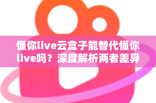 懂你live云盒子能替代懂你live吗？深度解析两者差异，帮你找到最适合的观看方案