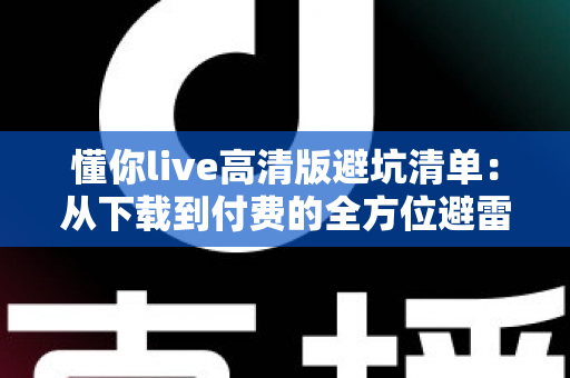 懂你live高清版避坑清单：从下载到付费的全方位避雷指南，新手用户必读！
