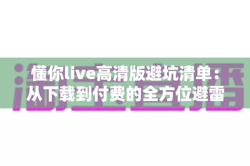 懂你live高清版避坑清单：从下载到付费的全方位避雷指南，新手用户必读！