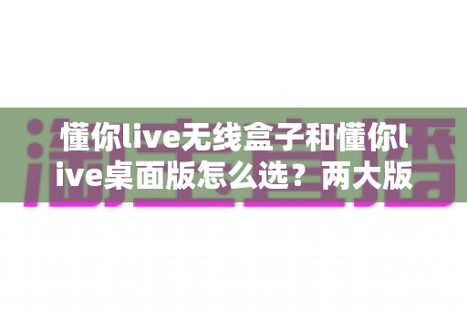 懂你live无线盒子和懂你live桌面版怎么选?两大版本全维度对比,看完再买不踩坑 懂你live无线盒子和懂你live桌面版怎么选?两大版本全维度对比,看完再买不踩坑
