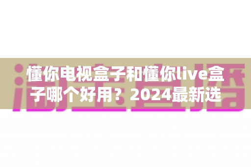 懂你电视盒子和懂你live盒子哪个好用？2024最新选购指南与深度测评全解析