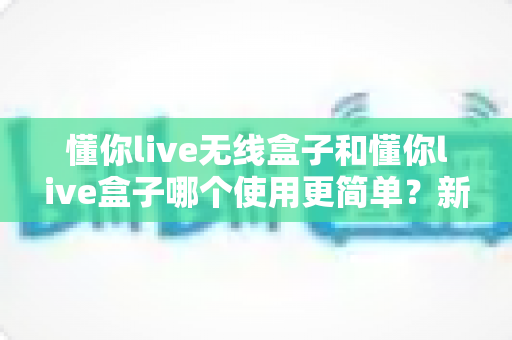 懂你live无线盒子和懂你live盒子哪个使用更简单？新手也能秒懂的上手难度全解析
