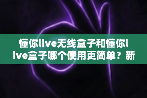 懂你live无线盒子和懂你live盒子哪个使用更简单？新手也能秒懂的上手难度全解析
