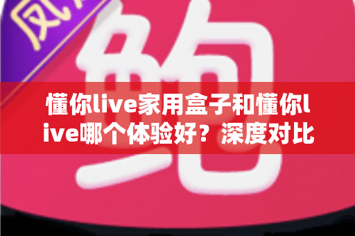 懂你live家用盒子和懂你live哪个体验好？深度对比评测，帮你找到最适合自己的观看方案