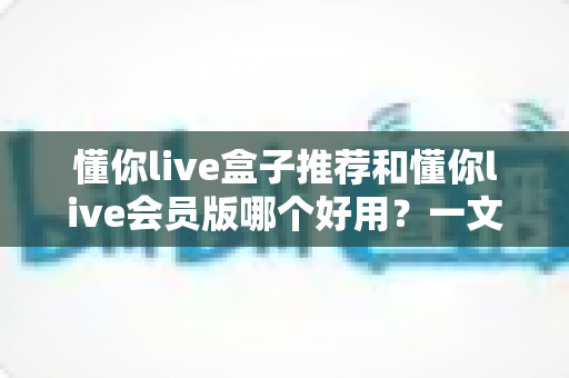 懂你live盒子推荐和懂你live会员版哪个好用？一文看懂两者差异与选购建议