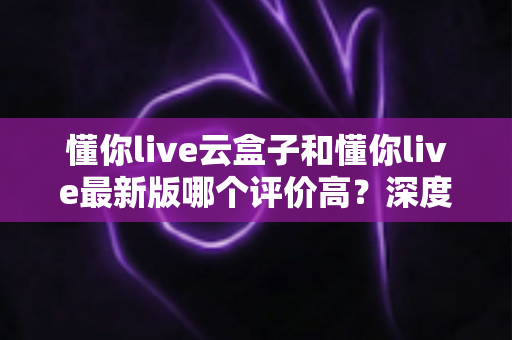 懂你live云盒子和懂你live最新版哪个评价高?深度对比评测与用户口碑全解析 懂你live云盒子和懂你live最新版哪个评价高?深度对比评测与用户口碑全解析