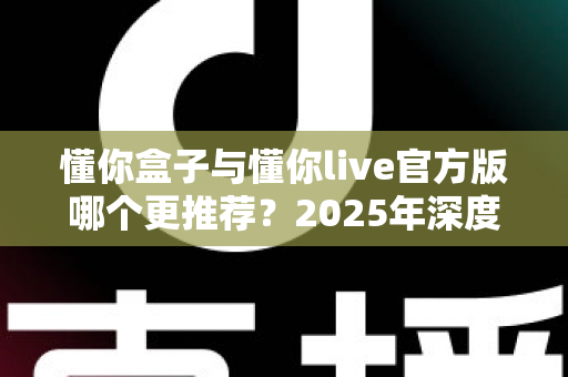 懂你盒子与懂你live官方版哪个更推荐？2025年深度对比评测，帮你找到最适合自己的选择