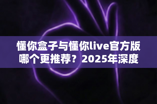懂你盒子与懂你live官方版哪个更推荐？2025年深度对比评测，帮你找到最适合自己的选择